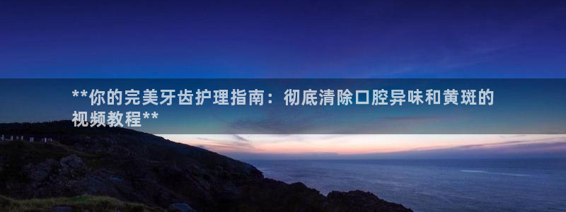 尊龙凯时 人生就是搏：**你的完美牙齿护理指南：彻底清除