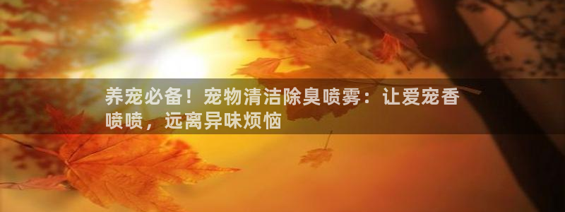 尊龙凯时网站登录：养宠必备！宠物清洁除臭喷雾：让爱宠香

