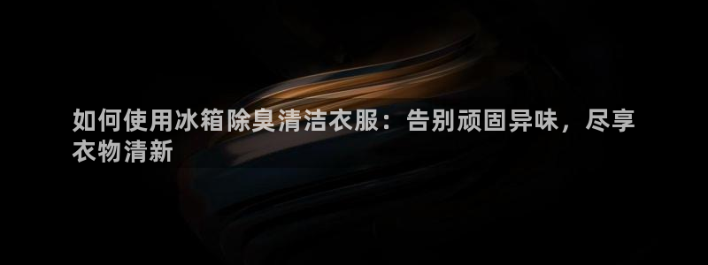 尊龙凯时一人生就是博登入：如何使用冰箱除臭清洁衣服：告别