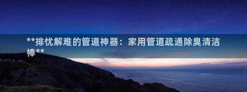 尊龙网址是多少：**排忧解难的管道神器：家用管道疏通除臭