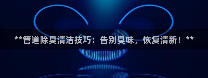 尊龙官网免费下载安装：**管道除臭清洁技巧：告别臭味，恢